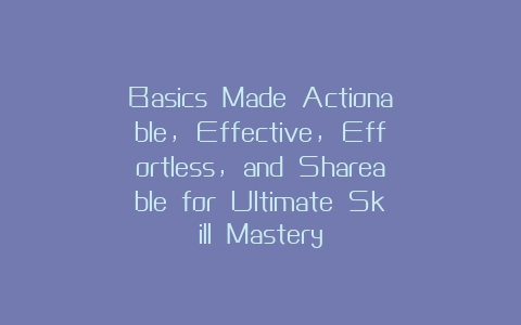 Basics Made Actionable, Effective, Effortless, and Shareable for Ultimate Skill Mastery