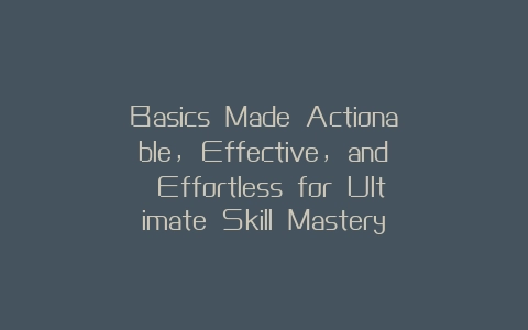 Basics Made Actionable, Effective, and Effortless for Ultimate Skill Mastery