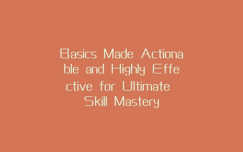 Basics Made Actionable and Highly Effective for Ultimate Skill Mastery