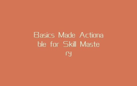Basics Made Actionable for Skill Mastery