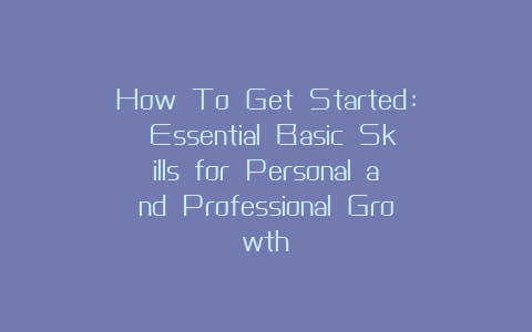 How To Get Started: Essential Basic Skills for Personal and Professional Growth