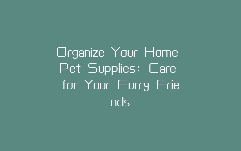 Organize Your Home Pet Supplies: Care for Your Furry Friends