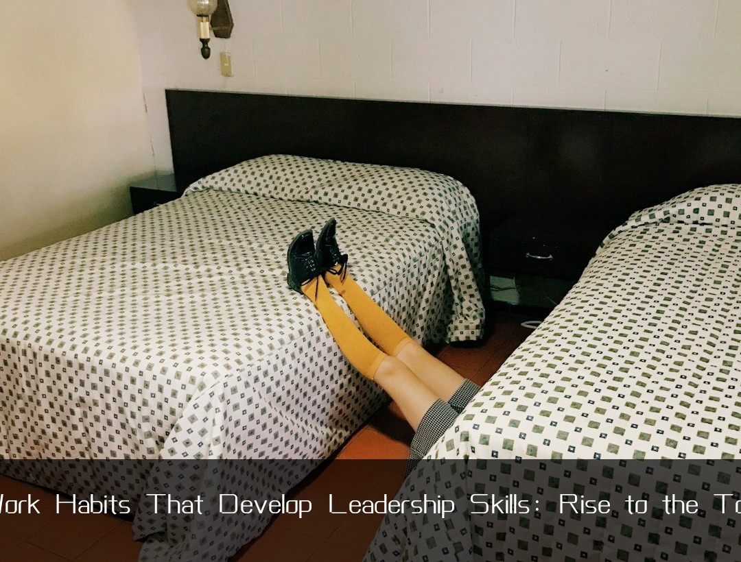 Work Habits That Develop Leadership Skills: Rise to the Top